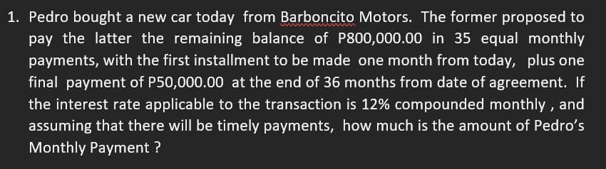 1. Pedro bought a new car today from Barboncito Motors. The former proposed to
pay the latter the remaining balance of P800,000.00 in 35 equal monthly
payments, with the first installment to be made one month from today, plus one
final payment of P50,000.00 at the end of 36 months from date of agreement. If
the interest rate applicable to the transaction is 12% compounded monthly, and
assuming that there will be timely payments, how much is the amount of Pedro's
Monthly Payment ?