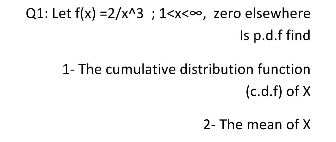 Q1: Let f(x) =2/x^3 ; 1<x<∞, zero elsewhere
Is p.d.f find
1- The cumulative distribution function
(c.d.f) of X
2- The mean of X
