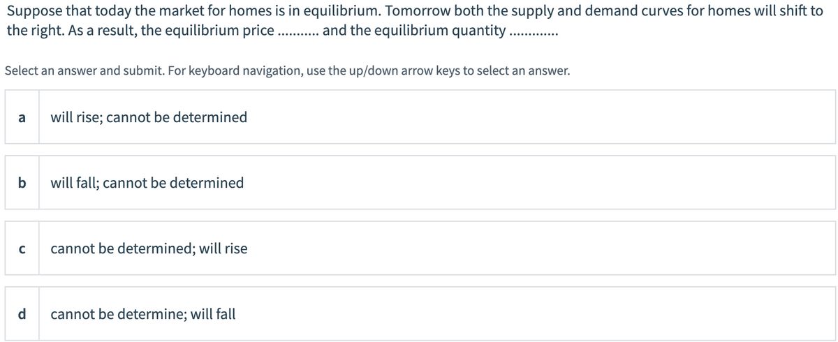 Suppose that today the market for homes is in equilibrium. Tomorrow both the supply and demand curves for homes will shift to
the right. As a result, the equilibrium price . ad the equilibrium quantity
Select an answer and submit. For keyboard navigation, use the up/down arrow keys to select an answer.
a
will rise; cannot be determined
b
will fall; cannot be determined
C
cannot be determined; will rise
d
cannot be determine; will fall
