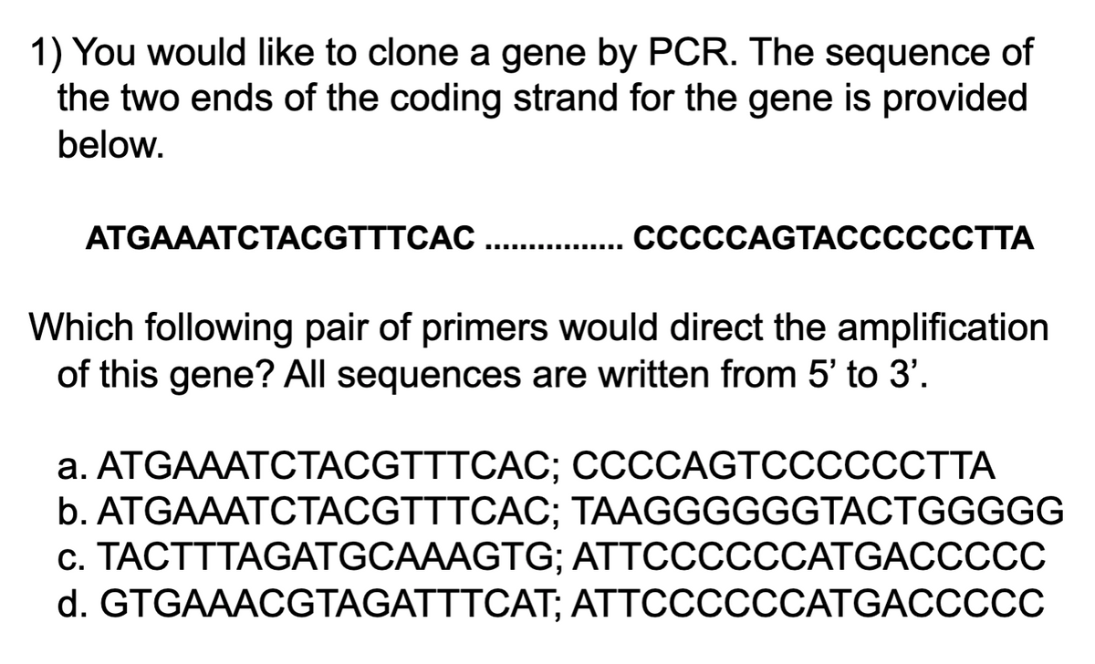 1) You would like to clone a gene by PCR. The sequence of
the two ends of the coding strand for the gene is provided
below.
АTGAAATCTАCGTTTCAC.... ССССAGTACCCСССТТА
Which following pair of primers would direct the amplification
of this gene? All sequences are written from 5' to 3'.
а. АTGAAATСТАCGTTTCAС;B ССССАGTССССССТТА
b. ATGAAATCTACGTTTCAC; TAAGGGGGGTACTGGGGG
c. TACTTTAGATGCAAAGTG; ATTCCCCCCATGACCCCC
d. GTGAAACGTAGATTTCАT; АTTCСССССАTGACCCСС
