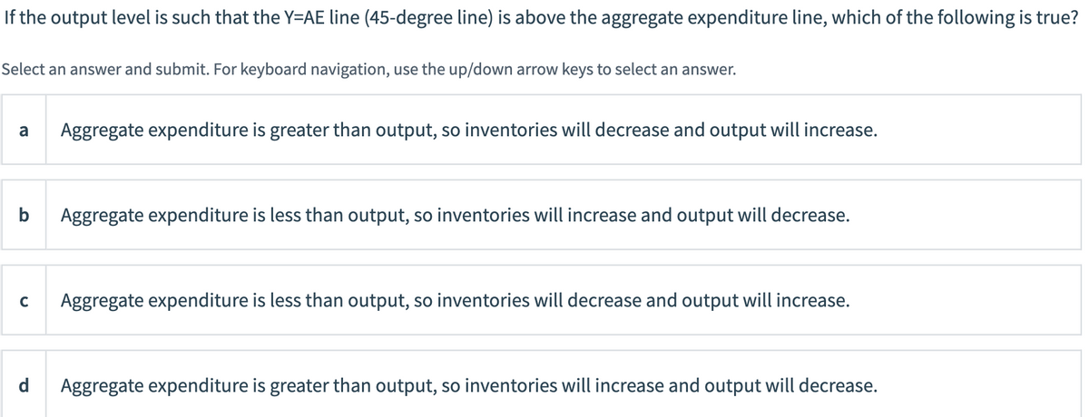 If the output level is such that the Y=AE line (45-degree line) is above the aggregate expenditure line, which of the following is true?
Select an answer and submit. For keyboard navigation, use the up/down arrow keys to select an answer.
a
Aggregate expenditure is greater than output, so inventories will decrease and output will increase.
b
Aggregate expenditure is less than output, so inventories will increase and output will decrease.
Aggregate expenditure is less than output, so inventories will decrease and output will increase.
d
Aggregate expenditure is greater than output, so inventories will increase and output will decrease.
