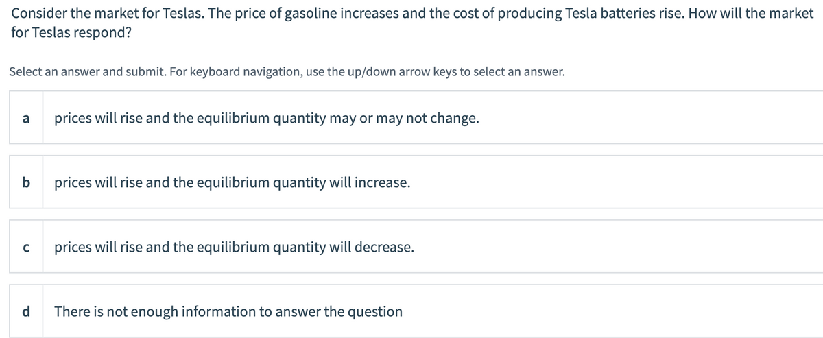 Consider the market for Teslas. The price of gasoline increases and the cost of producing Tesla batteries rise. How will the market
for Teslas respond?
Select an answer and submit. For keyboard navigation, use the up/down arrow keys to select an answer.
a
prices will rise and the equilibrium quantity may or may not change.
b
prices will rise and the equilibrium quantity will increase.
C
prices will rise and the equilibrium quantity will decrease.
d
There is not enough information to answer the question
