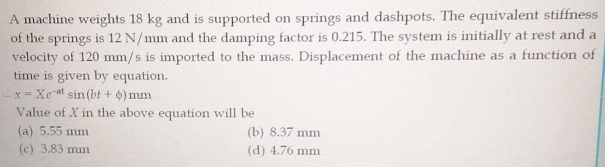 A machine weights 18 kg and is supported on springs and dashpots. The equivalent stiffness
of the springs is 12 N/mm and the damping factor is 0.215. The system is initially at rest and a
velocity of 120 mm/s is imported to the mass. Displacement of the machine as a function of
time is given by equation.
x Xe-at sin (bt + )mm
Value of X in the above equation will be
(a) 5.55 mm
(b) 8.37 mm
(c) 3.83 mm
(d) 4.76 mm
