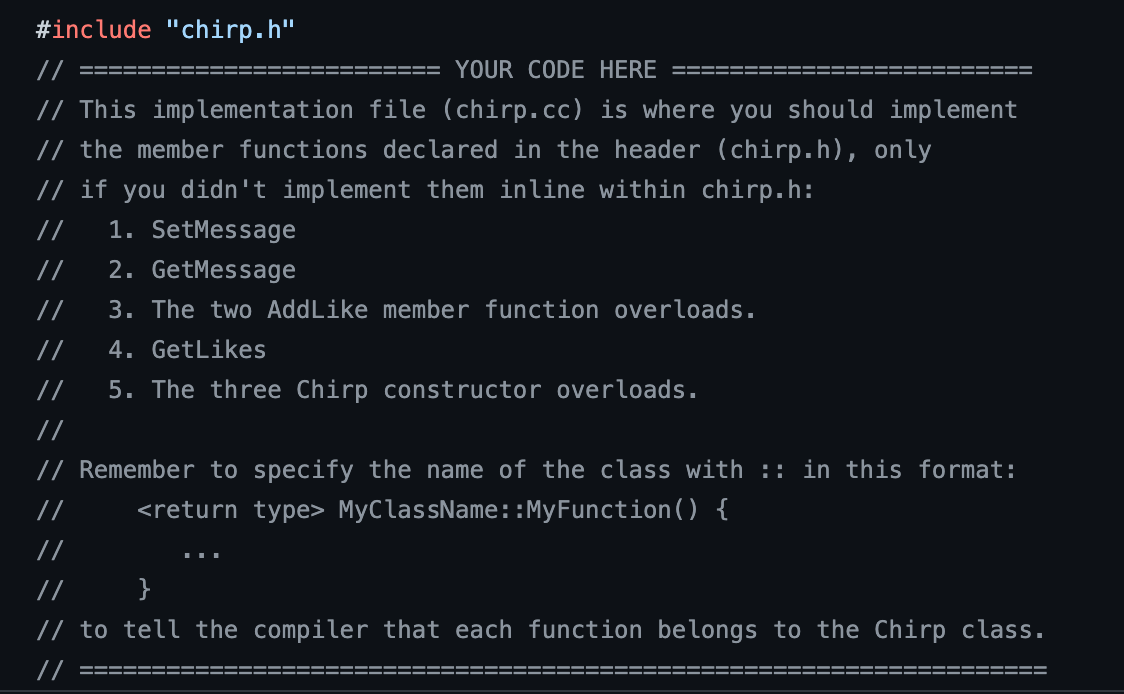 #include "chirp.h"
YOUR CODE HERE
// This implementation file (chirp.cc) is where you should implement
// the member functions declared in the header (chirp.h), only
// if you didn't implement them inline within chirp.h:
1. SetMessage
2. GetMessage
3. The two Add Like member function overloads.
4. GetLikes
5. The three Chirp constructor overloads.
//
//
//
// Remember to specify the name of the class with :: in this format:
<return type> MyClassName::MyFunction () {
//
//
//
// to tell the compiler that each function belongs to the Chirp class.
//
---