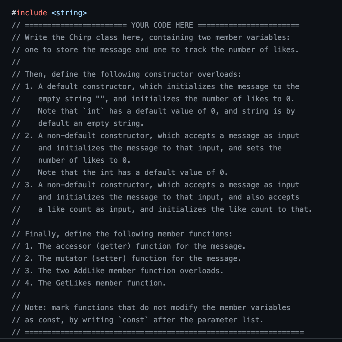 #include <string>
//
YOUR CODE HERE
// Write the Chirp class here, containing two member variables:
// one to store the message and one to track the number of likes.
//
// Then, define the following constructor overloads:
//
// 1. A default constructor, which initializes the message to the
empty string "", and initializes the number of likes to 0.
Note that `int` has a default value of 0, and string is by
default an empty string.
//
//
// 2. A non-default constructor, which accepts a message as input
and initializes the message to that input, and sets the
number of likes to 0.
//
//
Note that the int has a default value of 0.
// 3. A non-default constructor, which accepts a message as input
and initializes the message to that input, and also accepts
a like count as input, and initializes the like count to that.
//
//
// Finally, define the following member functions:
// 1. The accessor (getter) function for the message.
// 2. The mutator (setter) function for the message.
// 3. The two Add Like member function overloads.
// 4. The GetLikes member function.
//
// Note: mark functions that do not modify the member variables
// as const, by writing `const` after the parameter list.
//