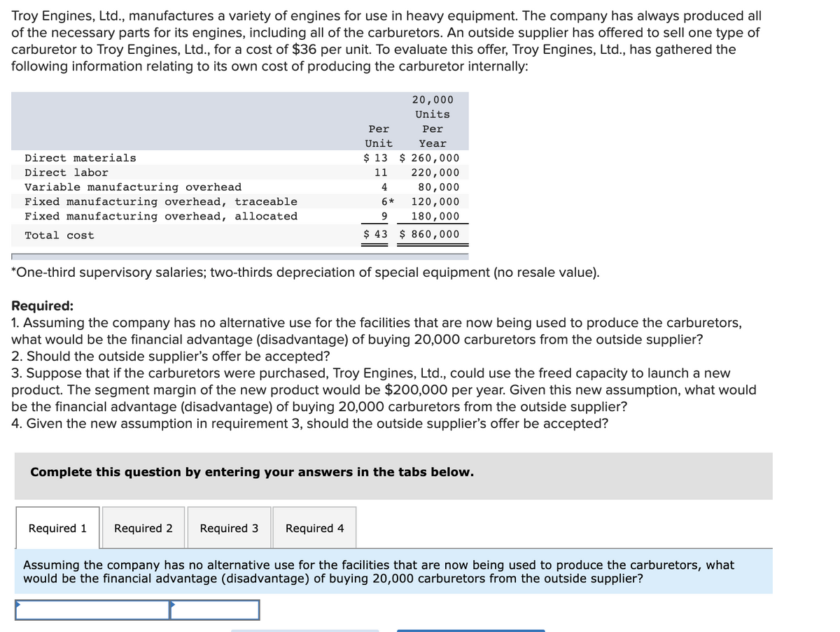 Troy Engines, Ltd., manufactures a variety of engines for use in heavy equipment. The company has always produced all
of the necessary parts for its engines, including all of the carburetors. An outside supplier has offered to sell one type of
carburetor to Troy Engines, Ltd., for a cost of $36 per unit. To evaluate this offer, Troy Engines, Ltd., has gathered the
following information relating to its own cost of producing the carburetor internally:
20,000
Units
Per
Per
Unit
Year
Direct materials
$ 13 $ 260,000
Direct labor
11
220,000
Variable manufacturing overhead
Fixed manufacturing overhead, traceable
Fixed manufacturing overhead, allocated
4
80,000
6*
120,000
180,000
Total cost
$ 43 $ 860,000
*One-third supervisory salaries; two-thirds depreciation of special equipment (no resale value).
Required:
1. Assuming the company has no alternative use for the facilities that are now being used to produce the carburetors,
what would be the financial advantage (disadvantage) of buying 20,000 carburetors from the outside supplier?
2. Should the outside supplier's offer be accepted?
3. Suppose that if the carburetors were purchased, Troy Engines, Ltd., could use the freed capacity to launch a new
product. The segment margin of the new product would be $200,000 per year. Given this new assumption, what would
be the financial advantage (disadvantage) of buying 20,000 carburetors from the outside supplier?
4. Given the new assumption in requirement 3, should the outside supplier's offer be accepted?
Complete this question by entering your answers in the tabs below.
Required 1
Required 2
Required 3
Required 4
Assuming the company has no alternative use for the facilities that are now being used to produce the carburetors, what
would be the financial advantage (disadvantage) of buying 20,000 carburetors from the outside supplier?
