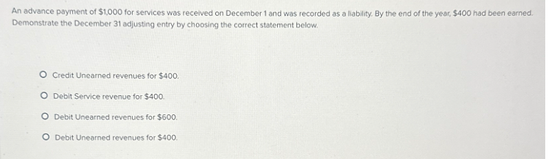 An advance payment of $1,000 for services was received on December 1 and was recorded as a liability. By the end of the year, $400 had been earned.
Demonstrate the December 31 adjusting entry by choosing the correct statement below.
Credit Unearned revenues for $400.
Debit Service revenue for $400.
O Debit Unearned revenues for $600.
O Debit Unearned revenues for $400.