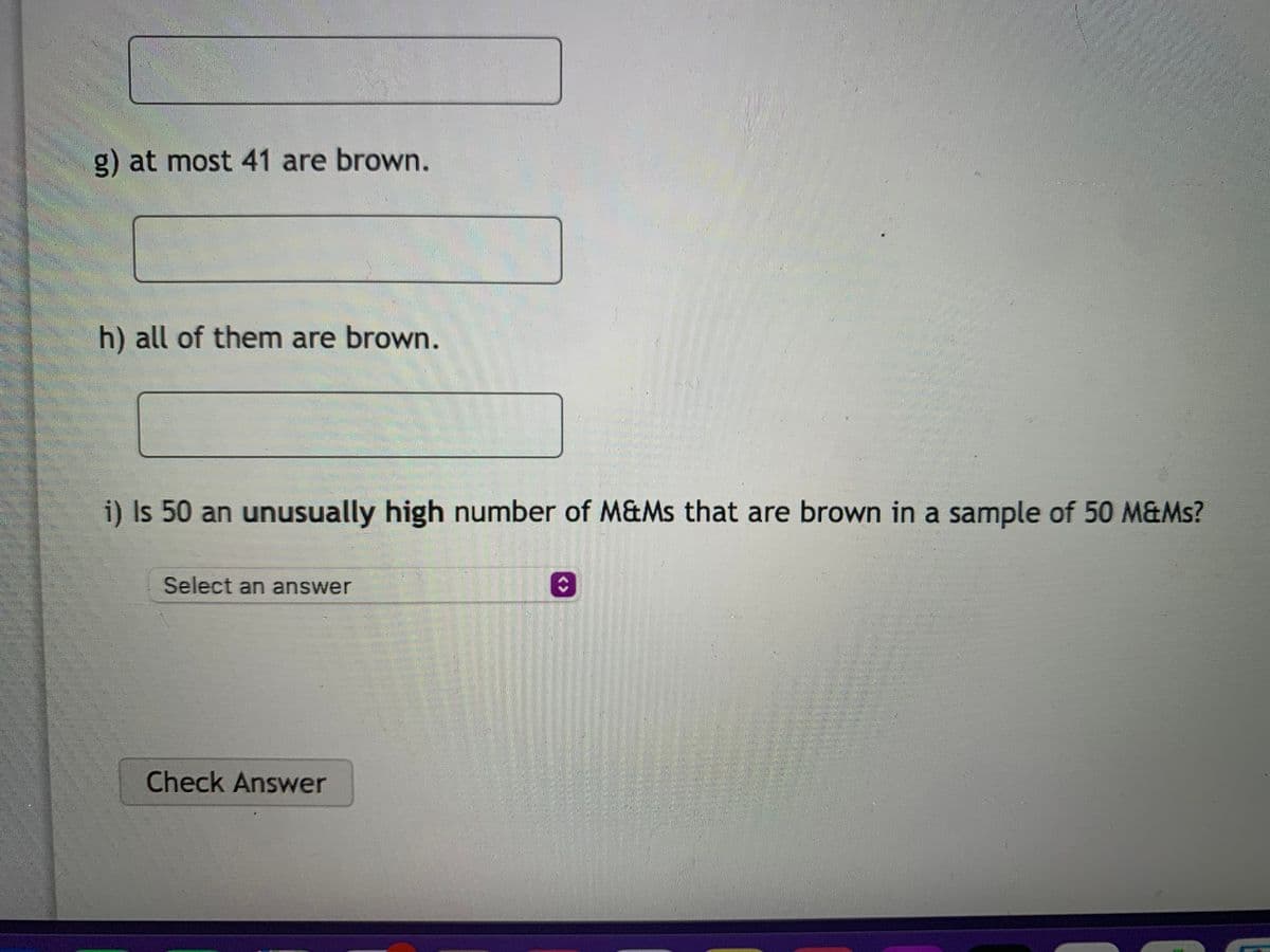 g) at most 41 are brown.
h) all of them are brown.
i) Is 50 an unusually high number of M&Ms that are brown in a sample of 50 M&Ms?
Select an answer
Check Answer
<>
