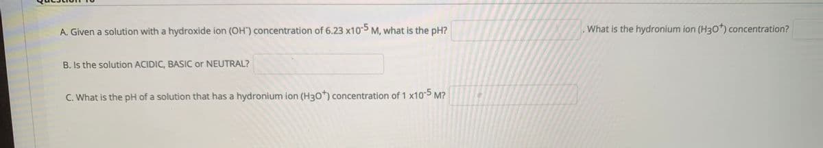 A. Given a solution with a hydroxide ion (OH") concentration of 6.23 x105 M, what is the pH?
What is the hydronium ion (H3o*) concentration?
B. Is the solution ACIDIC, BASIC or NEUTRAL?
C. What is the pH of a solution that has a hydronium ion (H30*) concentration of 1 x10-5 M?
