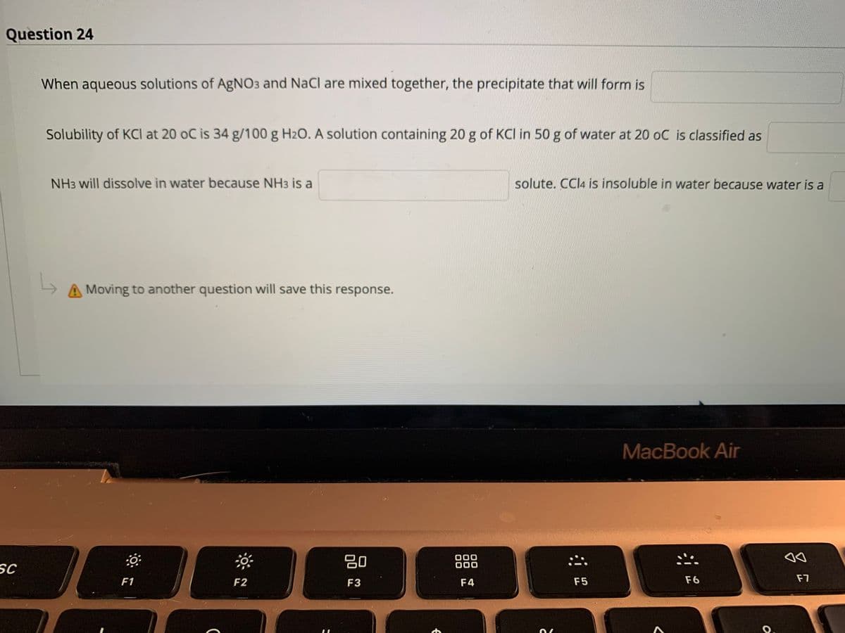 Question 24
When aqueous solutions of AgNO3 and NaCl are mixed together, the precipitate that will form is
Solubility of KCI at 20 oC is 34 g/100 g H2O. A solution containing 20 g of KCI in 50 g of water at 20 oC is classified as
NH3 will dissolve in water because NH3 is a
solute. CCI4 is insoluble in water because water is a
Moving to another question will save this response.
MacBook Air
80
000
000
SC
F1
F2
F3
F4
F5
F6
F7
