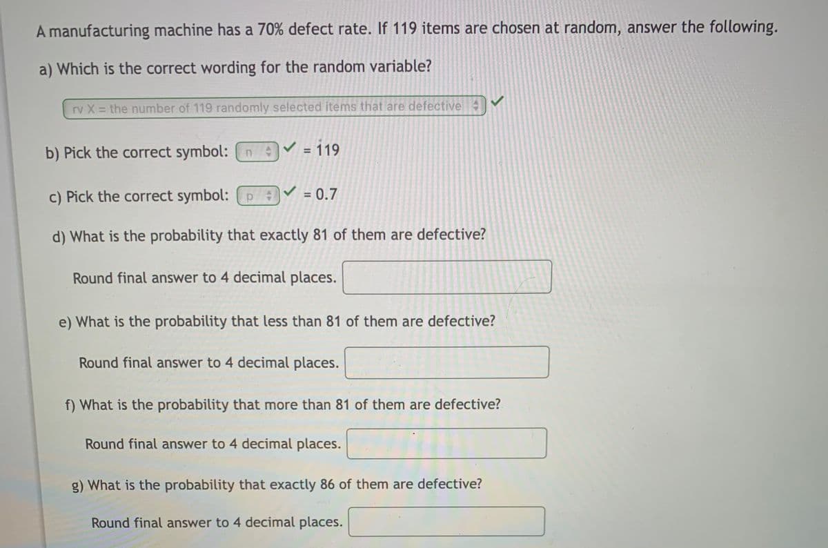 A manufacturing machine has a 70% defect rate. If 119 items are chosen at random, answer the following.
a) Which is the correct wording for the random variable?
rv X = the number of 119 randomly selected items that are defective
b) Pick the correct symbol: n
119
%3D
c) Pick the correct symbol: P :
= 0.7
d) What is the probability that exactly 81 of them are defective?
Round final answer to 4 decimal places.
e) What is the probability that less than 81 of them are defective?
Round final answer to 4 decimal places.
f) What is the probability that more than 81 of them are defective?
Round final answer to 4 decimal places.
g) What is the probability that exactly 86 of them are defective?
Round final answer to 4 decimal places.

