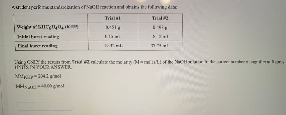 A student performs standardization of NaOH reaction and obtains the following data:
Trial #1
Trial #2
Weight of KHC8H404 (KHP)
0.451 g
0.498 g
Initial buret reading
0.15 mL
18.12 mL
Final buret reading
19.42 mL
37.75 mL
Using ONLY the results from Trial #2 calculate the molarity (M = moles/L) of the NaOH solution to the correct number of significant figures.
UNITS IN YOUR ANSWER.
%3D
MMKHP = 204.2 g/mol
%3D
MMNAOH = 40.00 g/mol
%3D
