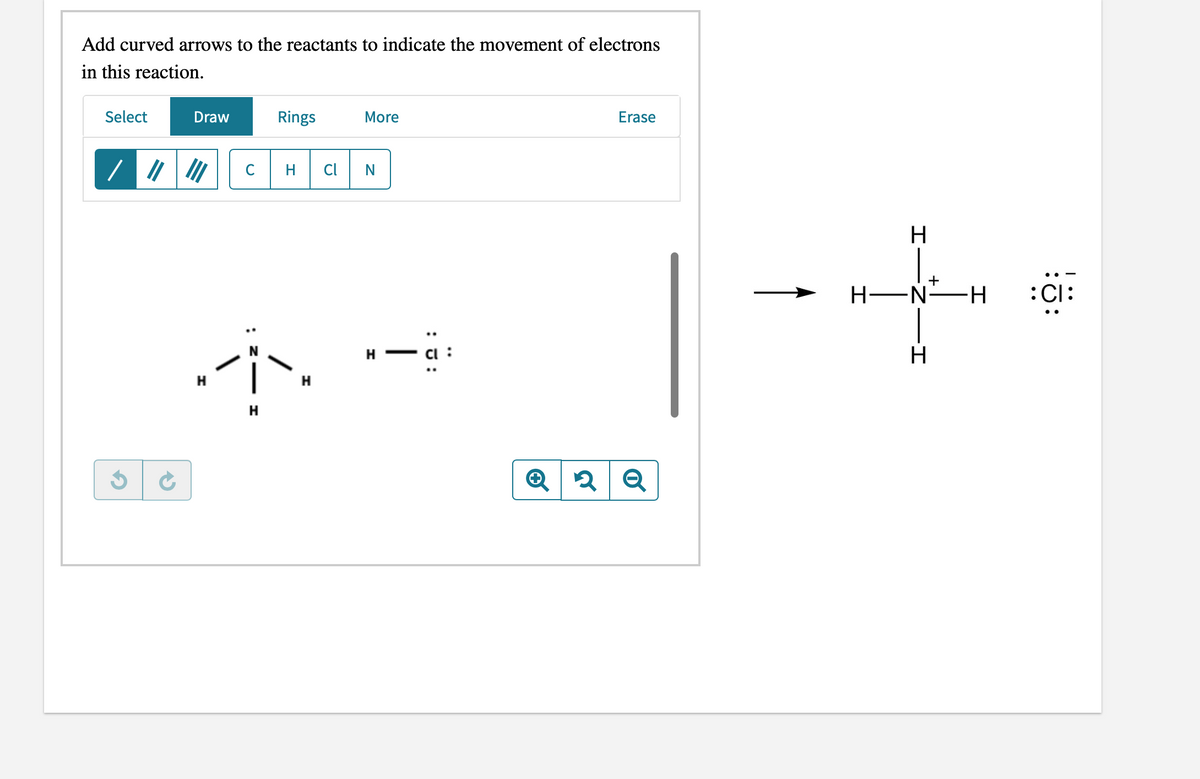 Add curved arrows to the reactants to indicate the movement of electrons
in this reaction.
Select
Draw
Rings
More
Erase
C
H
Cl
N
H
+
Н—N—н
:Cl:
H.
- a :
H
H
Q
: J:
:
