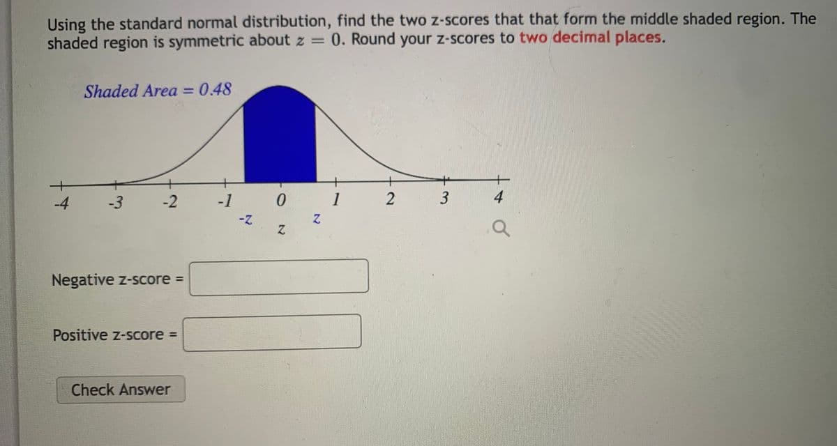 Using the standard normal distribution, find the two z-scores that that form the middle shaded region. The
shaded region is symmetric about z = 0. Round your z-scores to two decimal places.
Shaded Area = 0.48
-4
-3
-2
-1
1
3
Negative z-score =
Positive z-score =
Check Answer
