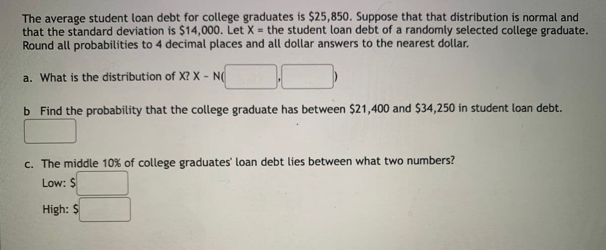 The average student loan debt for college graduates is $25,850. Suppose that that distribution is normal and
that the standard deviation is $14,000. Let X = the student loan debt of a randomly selected college graduate.
Round all probabilities to 4 decimal places and all dollar answers to the nearest dollar.
%3D
a. What is the distribution of X? X N(
b Find the probability that the college graduate has between $21,400 and $34,250 in student loan debt.
c. The middle 10% of college graduates' loan debt lies between what two numbers?
Low: $
High: $
