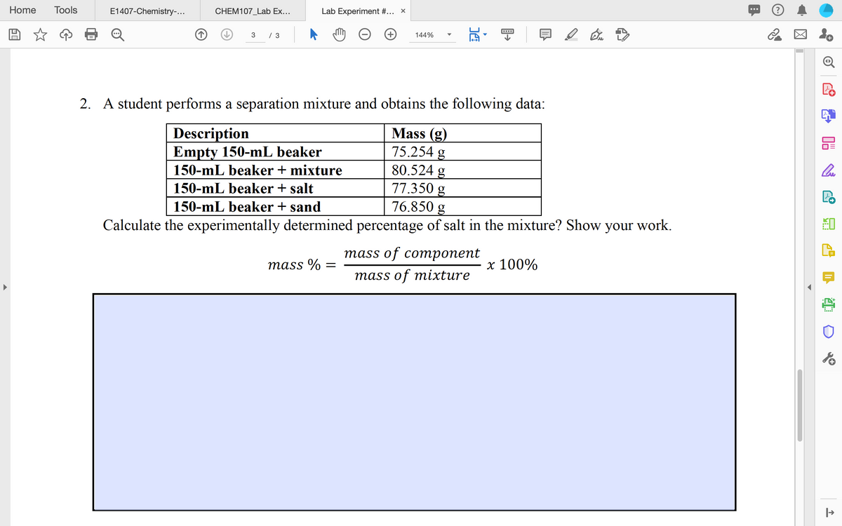 Home
Tools
E1407-Chemistry-...
CHEM107_Lab Ex...
Lab Experiment #... x
...
3
/ 3
144%
2. A student performs a separation mixture and obtains the following data:
Mass (g)
75.254 g
80.524 g
77.350 g
76.850 g
Calculate the experimentally determined percentage of salt in the mixture? Show your work.
Description
Empty 150-mL beaker
150-mL beaker + mixture
150-mL beaker + salt
150-mL beaker + sand
тass of coтропеnt
mass %
х 100%
mass of mixture
....
