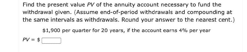 Find the present value PV of the annuity account necessary to fund the
withdrawal given. (Assume end-of-period withdrawals and compounding at
the same intervals as withdrawals. Round your answer to the nearest cent.)
$1,900 per quarter for 20 years, if the account earns 4% per year
PV = $

