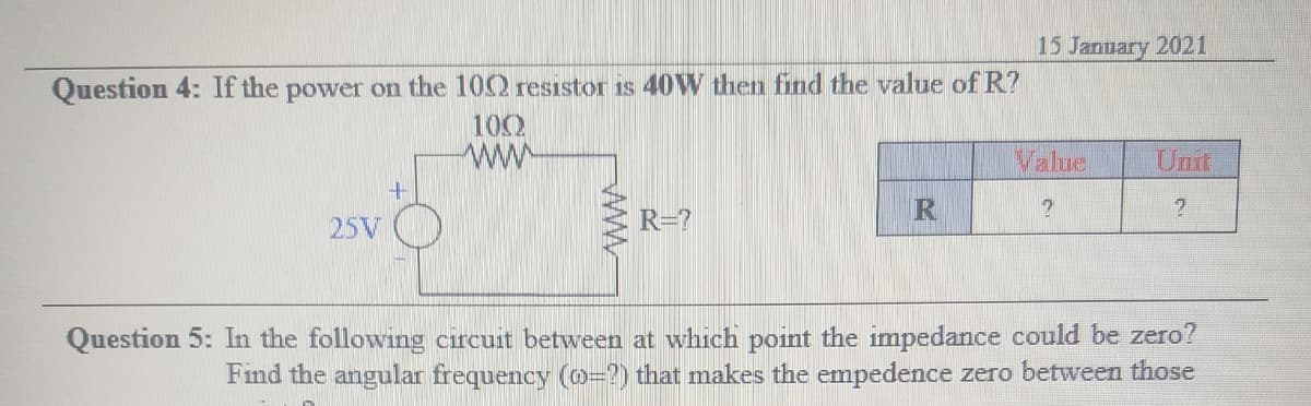15 January 2021
Question 4: If the power on the 100 resistor is 40W then find the value of R?
102
ww
Value
Unit
25V
R=?
Question 5: In the following circuit between at which point the impedance could be zero?
Find the angular frequency (o=?) that makes the empedence zero between those
