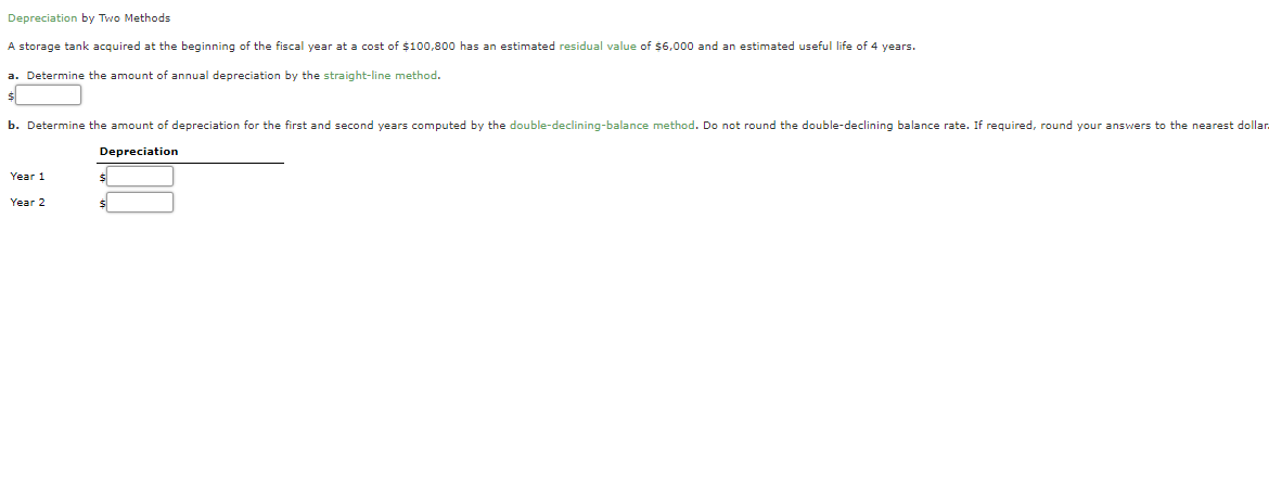 Depreciation by Two Methods
A storage tank acquired at the beginning of the fiscal year at a cost of $100,800 has an estimated residual value of $6,000 and an estimated useful life of 4 years.
a. Determine the amount of annual depreciation by the straight-line method.
b. Determine the amount of depreciation for the first and second years computed by the double-declining-balance method. Do not round the double-declining balance rate. If required, round your answers to the nearest dollar
Depreciation
Year 1
Year 2
