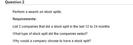 Question 2
Perform a search on stock splits.
Requirements:
List 2 companies that did a stock split in the last 12 to 24 months.
What type of stock split did the companies select?
Why would a company choose to have a stock split?
