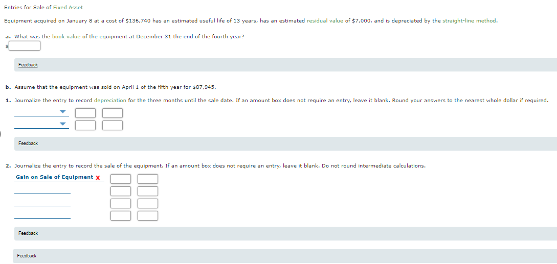 Entries for Sale of Fixed Asset
Equipment acquired on January 8 at a cost of $136,740 has an estimated useful life of 13 years, has an estimated residual value of $7,000, and is depreciated by the straight-line method.
a. What was the book value of the equipment at December 31 the end of the fourth year?
Feedback
b. Assume that the equipment was sold on April 1 of the fifth year for $87,945.
1. Journalize the entry to record depreciation for the three months until the sale date. If an amount box does not require an entry, leave
blank. Round your answers to the nearest whole dollar if required.
Feedback
2. Journalize the entry to record the sale
the equipment. If an amount box does not require an entry, leave it blank. Do not round intermediate calculations.
Gain on Sale of Equipment x
Feedback
Feedback
