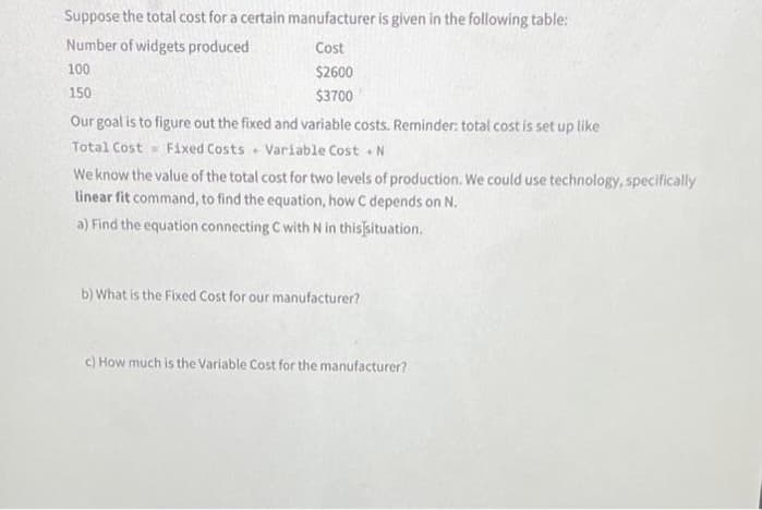Suppose the total cost for a certain manufacturer is given in the following table:
Number of widgets produced
100
150
Cost
$2600
$3700
Our goal is to figure out the fixed and variable costs. Reminder: total cost is set up like
Total Cost Fixed Costs Variable Cost. N
We know the value of the total cost for two levels of production. We could use technology, specifically
linear fit command, to find the equation, how C depends on N.
a) Find the equation connecting C with N in this situation.
b) What is the Fixed Cost for our manufacturer?
c) How much is the Variable Cost for the manufacturer?
