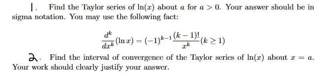 1. Find the Taylor series of In(x) about a for a > 0. Your answer should be in
sigma notation. You may use the following fact:
dk
dak (In z) = (-1)k-1 (k – 1)!
(k > 1)
2. Find the interval of convergence of the Taylor scries of In(z) about r = a.
Your work should clearly justify your answer.
