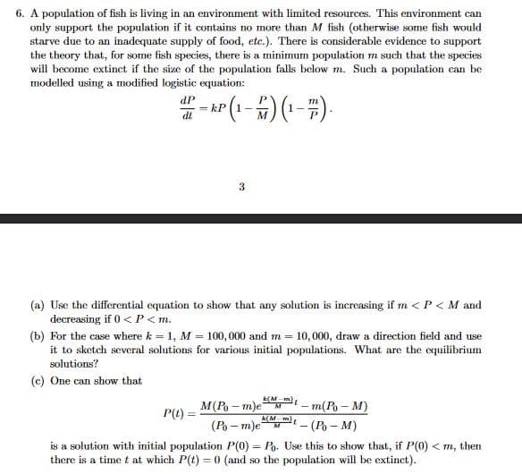 6. A population of fish is living in an environment with limited resources. This environment can
only support the population if it contains no more than M fish (otherwise some fish would
starve due to an inadequate supply of food, etc.). There is considerable evidence to support
the theory that, for some fish species, there is a minimum population m such that the species
will become extinct if the size of the population falls below m. Such a population can be
modelled using a modified logistic equation:
dP
= kP
- r (1-) (:
M
3
(a) Use the differential equation to show that any solution is increasing if m <P < M and
decreasing if 0 < P<m.
(b) For the case where k = 1, M = 100, 000 and m = 10,000, draw a direction field and use
it to sketch several solutions for various initial populations. What are the equilibrium
solutions?
(c) One can show that
(Mm - m(Po- M)
M(P - m)eM
P(() =
(Po – m)e
- (P – M)
is a solution with initial population P(0) = Po. Use this to show that, if P(0) < m, then
there is a time t at which P(t) = 0 (and so the population will be extinct).
