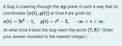 A bug is crawling through the ry-plane in such a way that its
coordinates (r(t), y(t)) at time t are given by
x(t) = 2t – 1, v(t) = t - 2, -0 <t<o.
At what time t does the bug reach the point (7,6)? (Enter
your answer rounded to the nearest integer.)
