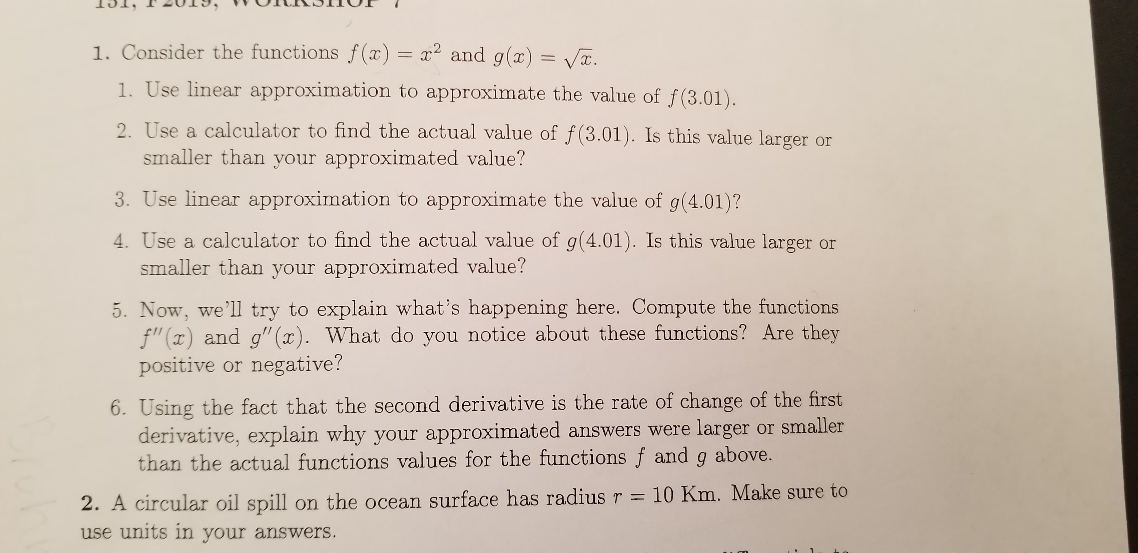 1. Consider the functions f (x) = x2 and g(x) = .
1. Use linear approximation to approximate the value of f(3.01).
2. Use a calculator to find the actual value of f(3.01). Is this value larger
smaller than your approximated value?
3. Use linear approximation to approximate the value of g(4.01)?
calculator to find the actual value of g(4.01). Is this value larger
smaller than your approximated value?
5. Now, we'll try to explain what's happening here. Compute the functions
f" (x) and g" (x). What do you notice about these functions? Are they
positive or negative?
6. Using the fact that the second derivative is the rate of change of the first
derivative, explain why your approximated answers were larger or smaller
than the actual functions values for the functions f and g above.
10 Km. Make sure to
2. A circular oil spill on the ocean surface has radius r
use units in your answers.
