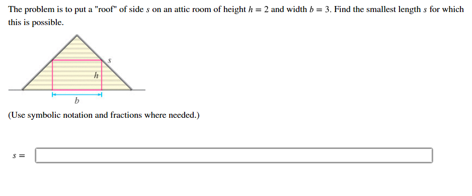 The problem is to put a "roof" of side s on an attic room of height h
this is possible
2 and width b = 3. Find the smallest length s for which
(Use symbolic notation and fractions where needed.
