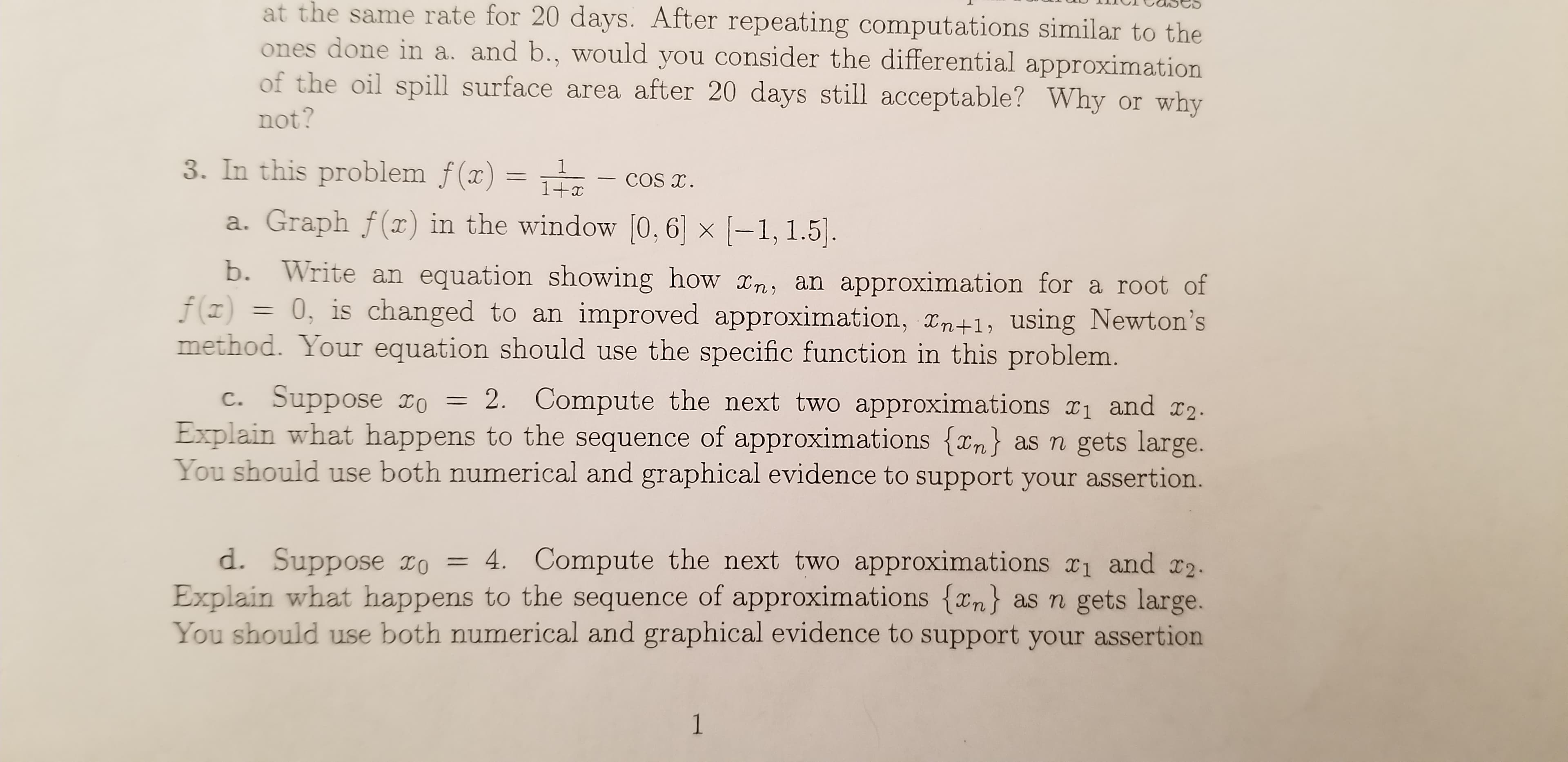 at the same rate for 20 days. After repeating computations similar to the
ones done in a. and b., would you consider the differential approximation
of the oil spill surface area after 20 days still acceptable? Why or why
not?
3. In this problem f(x) =
1
COS T
1+x
a. Graph f(x) in the window [0,6 x -1, 1.5.
b. Write an equation showing how x,n, an approximation for a root of
f(z)
0, is changed to an improved approximation, Tn+1, using Newton's
method. Your equation should use the specific function in this problem.
c. Suppose IO
Explain what happens to the sequence of approximations {xn as n gets large.
You should use both numerical and graphical evidence to support your assertion.
2. Compute the next two approximations r1 and r2
d. Suppose IO = 4. Compute the next two approximations x1 and I2.
Explain what happens to the sequence of approximations {xn} as n gets large.
You should use both numerical and graphical evidence to support your assertion
1
