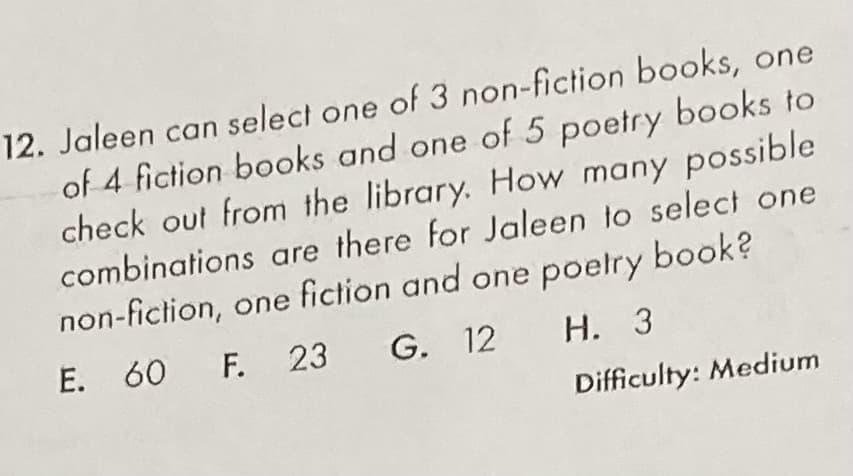 12. Jaleen can select one of 3 non-fiction books, one
of 4 fiction books and one of 5 poetry books to
check out from the library. How many possible
combinations are there for Jaleen to select one
non-fiction, one fiction and one poelry book?
E. 60 F. 23
G. 12
Н. З
Difficulty: Medium
