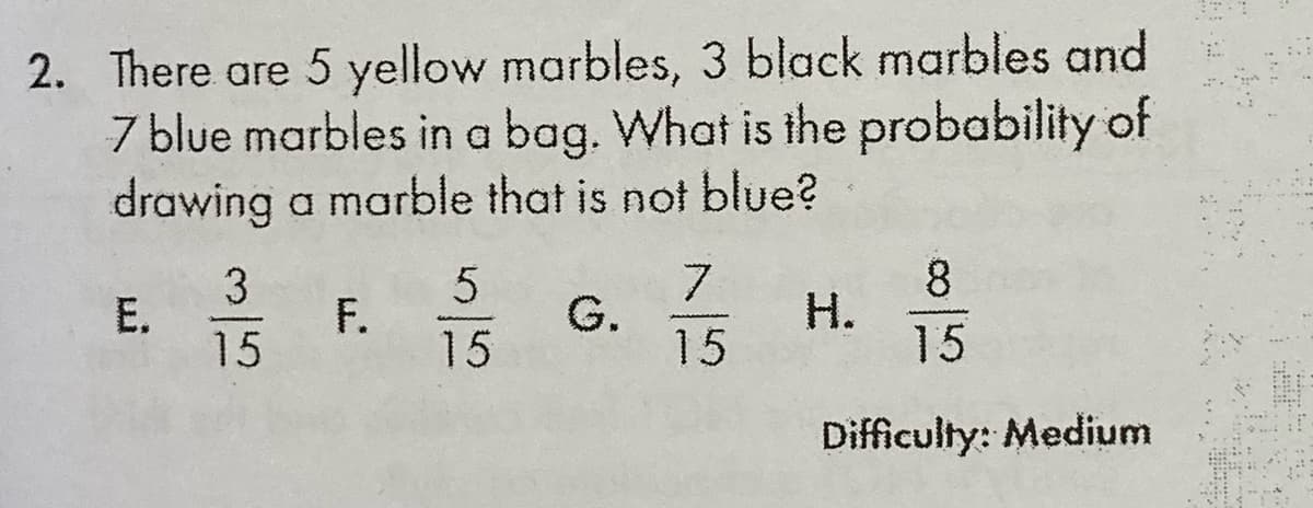 2. There are 5 yellow marbles, 3 black marbles and
7 blue marbles in a bag. What is the probability of
drawing a marble that is not blue?
3
E.
15
F.
15
7.
G.
15
8.
H.
15
Difficulty: Medium
