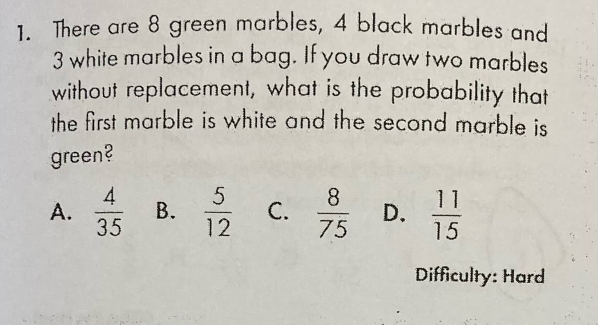 1. There are 8 green marbles, 4 black marbles and
3 white marbles in a bag. If you draw two marbles
without replacement, what is the probability that
the first marble is white and the second marble is
green?
4
А.
35
В.
12
8
C.
75
D. 15
Difficulty: Hard
