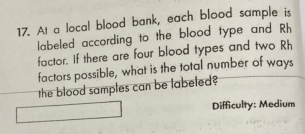 17. At a local blood bank, each blood sample is
labeled according to the blood type and Rh
factor. If there are four blood types and two Rh
factors possible, what is the total number of ways
the blood samples can be labelłed?
Difficulty: Medium
