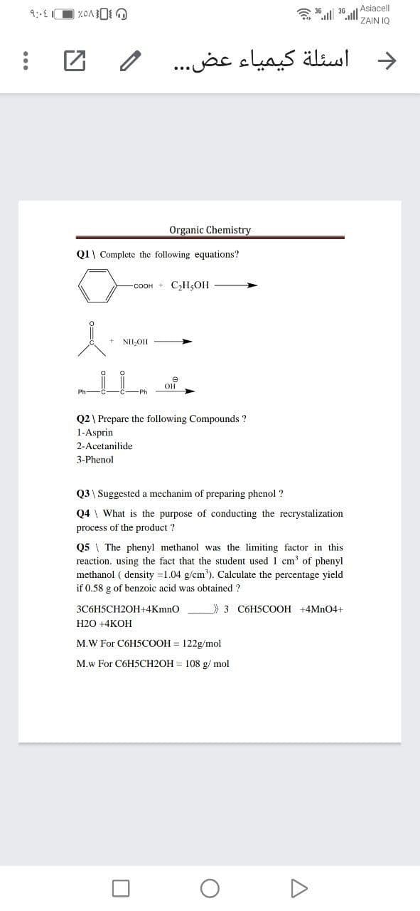 a 16 il 36 l Asiacell
ZAIN IQ
اسئلة کيمياء عض. . .
Organic Chemistry
Q1\ Complete the following equations?
-соон + СНОН
+ NII,OII
он
Ph-
Q2 \ Prepare the following Compounds ?
1-Asprin
2-Acetanilide
3-Phenol
Q3 | Suggested a mechanim of preparing phenol ?
Q4 \ What is the purpose of conducting the recrystalization
process of the product ?
Q5 \ The phenyl methanol was the limiting factor in this
reaction. using the fact that the student used 1 cm' of phenyl
methanol ( density =1.04 g/cm'). Calculate the percentage yield
if 0.58 g of benzoic acid was obtained ?
3C6H5CH2OH+4KmnO
3 C6H5COOH +4MN04+
Н2О +4КОН
M.W For C6H5COOH = 122g/mol
M.w For C6H5CH2OH = 108 g/ mol

