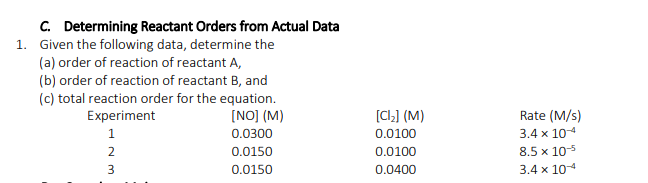 C. Determining Reactant Orders from Actual Data
1. Given the following data, determine the
(a) order of reaction of reactant A,
(b) order of reaction of reactant B, and
(c) total reaction order for the equation.
Experiment
[NO] (M)
[CL] (M)
Rate (M/s)
1
0.0300
0.0100
3.4 x 104
0.0150
0.0100
8.5 x 105
0.0150
0.0400
3.4 x 104
