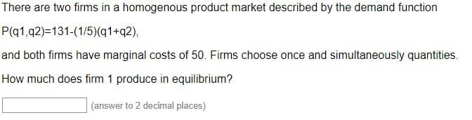 There are two firms in a homogenous product market described by the demand function
P(q1,q2)=131-(1/5)(q1+q2),
and both firms have marginal costs of 50. Firms choose once and simultaneously quantities.
How much does firm 1 produce in equilibrium?
(answer to 2 decimal places)
