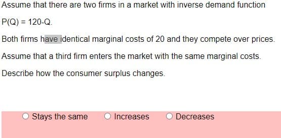 Assume that there are two firms in a market with inverse demand function
P(Q) = 120-Q.
Both firms have identical marginal costs of 20 and they compete over prices.
Assume that a third firm enters the market with the same marginal costs.
Describe how the consumer surplus changes.
O Stays the same
O Increases
Decreases
