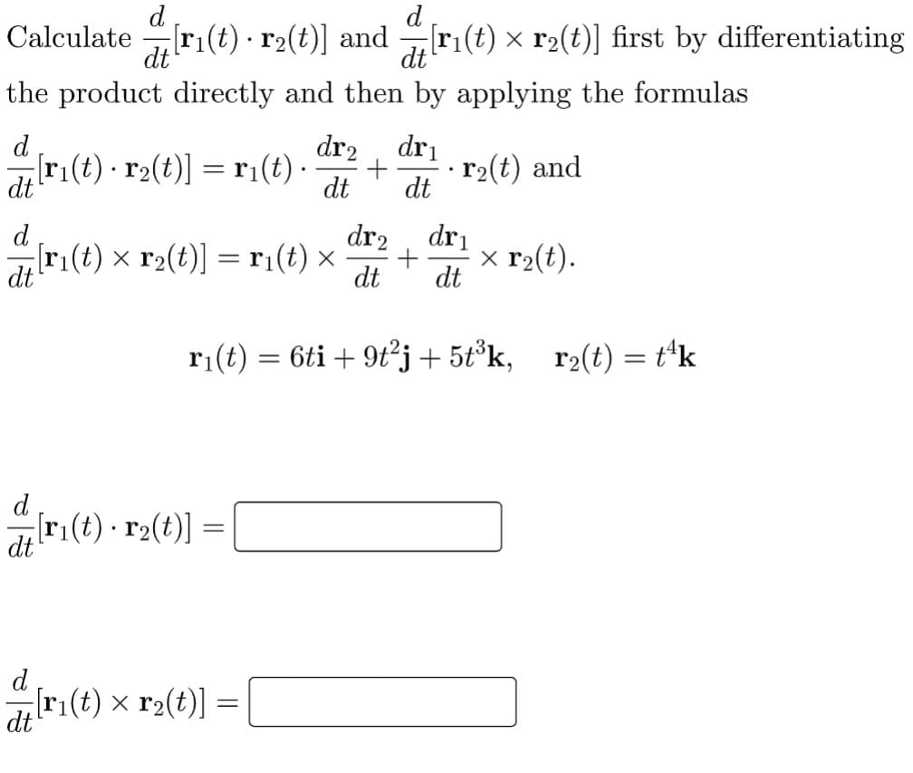 d
d
Calculate ri(t) · r2(t)] and r(t) × r2(t)] first by differentiating
dt
dt
the product directly and then by applying the formulas
d
dr2, dri
[ri(t) · r2(t)] = ri(t) ·
r2(t) and
dt
dt
dt
d
dr2 , dri
[r1(t) × r2(t)] =ri(t) x
dt
x r2(t).
dt
dt
r1(t) = 6ti + 9t°j + 5t°k, r2(t) = t*k
d
ar:(t) - r2(t)] =
d
[ri(t) × r2(t)]
