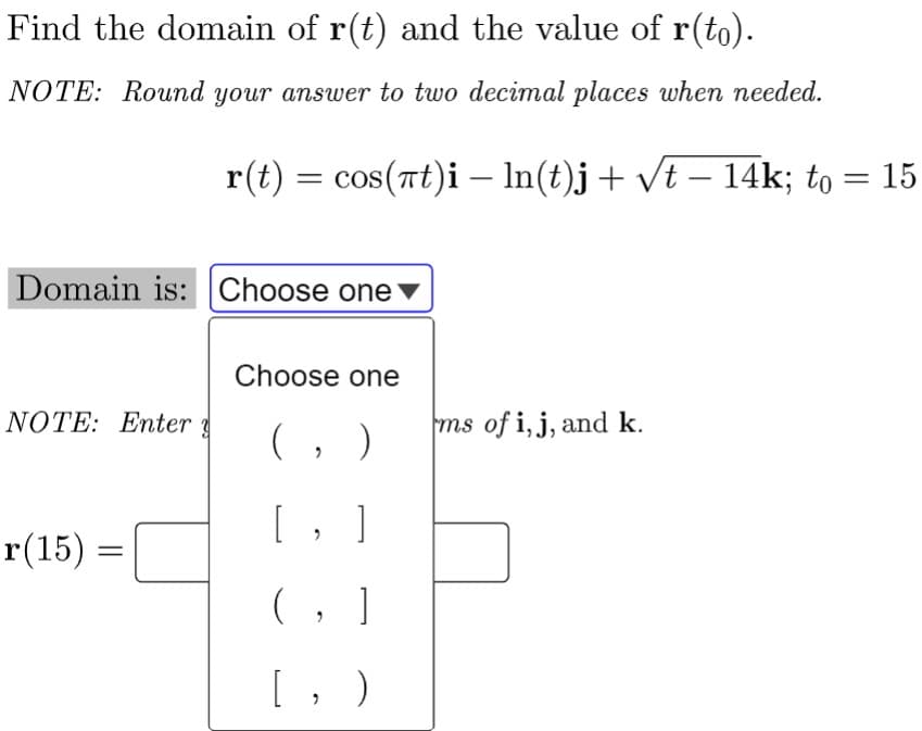Find the domain of r(t) and the value of r(to).
NOTE: Round your answer to two decimal places when needed.
r(t) = cos(rt)i – In(t)j+ /t – 14k; to :
15
Domain is: Choose one
Choose one
NOTE: Enter
ms of i,j, and k.
(, )
[, ]
r(15) =
(, ]
[, )
