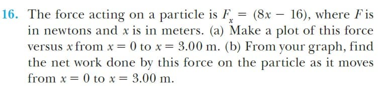 16. The force acting on a particle is F, = (8x – 16), where Fis
in newtons and x is in meters. (a) Make a plot of this force
versus x from x = 0 to x = 3.00 m. (b) From your graph, find
the net work done by this force on the particle as it moves
from x = 0 to x = 3.00 m.

