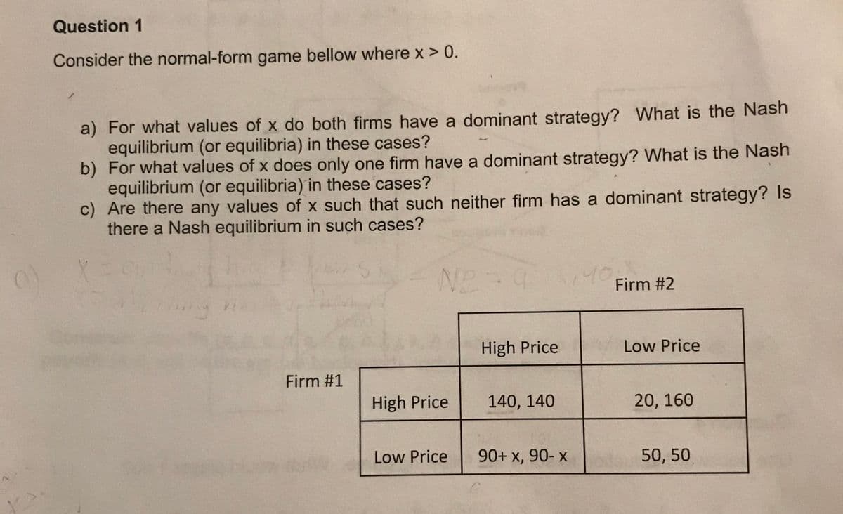 Question 1
Consider the normal-form game bellow where x > 0.
a) For what values of x do both firms have a dominant strategy? What is the Nash
equilibrium (or equilibria) in these cases?
b) For what values of x does only one firm have a dominant strategy? What is the Nash
equilibrium (or equilibria) in these cases?
c) Are there any values of x such that such neither firm has a dominant strategy? Is
there a Nash equilibrium in such cases?
140
Firm #2
High Price
Low Price
Firm #1
High Price
140, 140
20, 160
Low Price
90+ x, 90- x
50, 50
