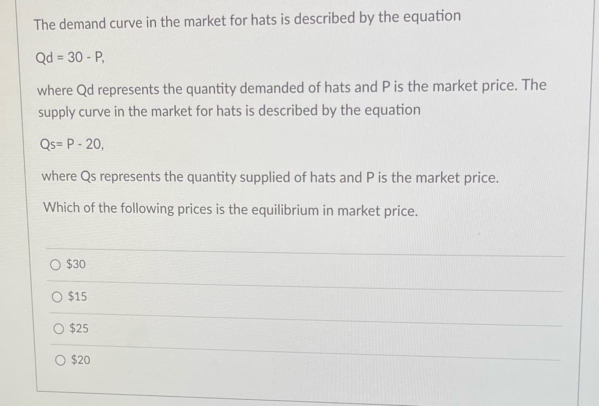 The demand curve in the market for hats is described by the equation
Qd = 30 - P,
where Qd represents the quantity demanded of hats and P is the market price. The
supply curve in the market for hats is described by the equation
Qs= P - 20,
where Qs represents the quantity supplied of hats and P is the market price.
Which of the following prices is the equilibrium in market price.
$30
O $15
O $25
$20
