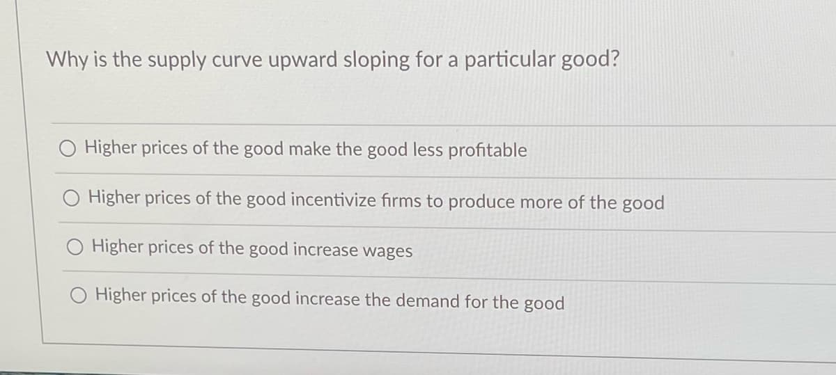 Why is the supply curve upward sloping for a particular good?
Higher prices of the good make the good less profitable
O Higher prices of the good incentivize firms to produce more of the good
Higher prices of the good increase wages
Higher prices of the good increase the demand for the good
