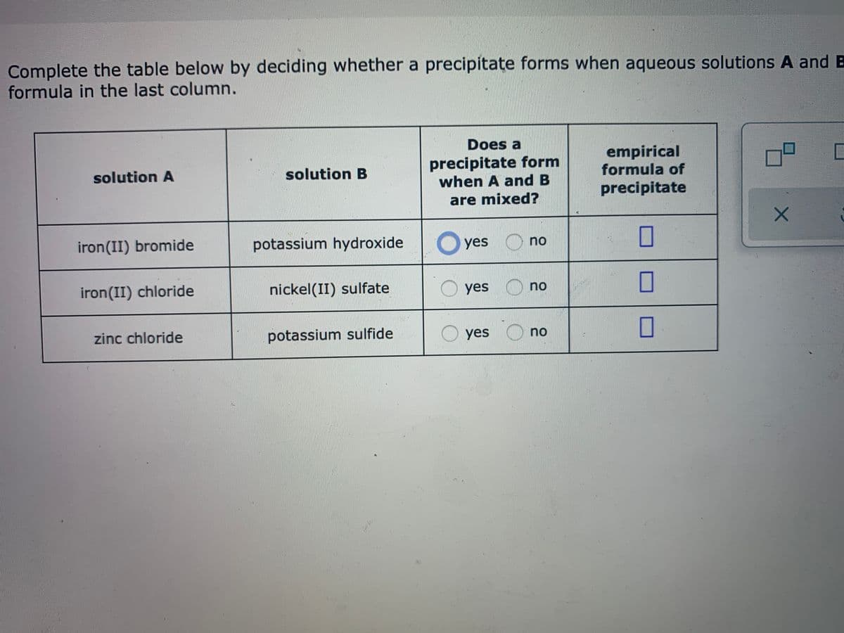 Complete the table below by deciding whether a precipitate forms when aqueous solutions A and B
formula in the last column.
Does a
precipitate form
when A and B
empirical
formula of
solution A
solution B
precipitate
are mixed?
iron(II) bromide
potassium hydroxide
O yes
yes O no
iron(II) chloride
nickel(II) sulfate
O yes
yes O no
zinc chloride
potassium sulfide
O yes
no
