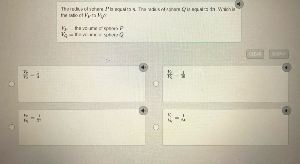 The radius of sphere P is equal to n. The radius of sphere Q is equal to 4n. Which is
the ratio of Vp to VQ?
Vp = the volume of sphere P
= the volume of sphere Q
VQ
CLEAR
SUBMIT
Vp
VQ
16
Vp
Vp
27
64
