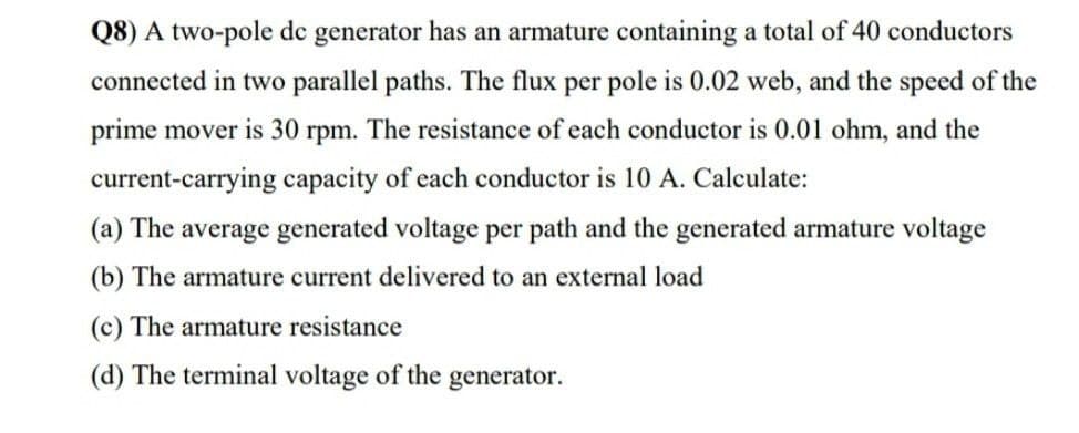 Q8) A two-pole de generator has an armature containing a total of 40 conductors
connected in two parallel paths. The flux per pole is 0.02 web, and the speed of the
prime mover is 30 rpm. The resistance of each conductor is 0.01 ohm, and the
current-carrying capacity of each conductor is 10 A. Calculate:
(a) The average generated voltage per path and the generated armature voltage
(b) The armature current delivered to an external load
(c) The armature resistance
(d) The terminal voltage of the generator.
