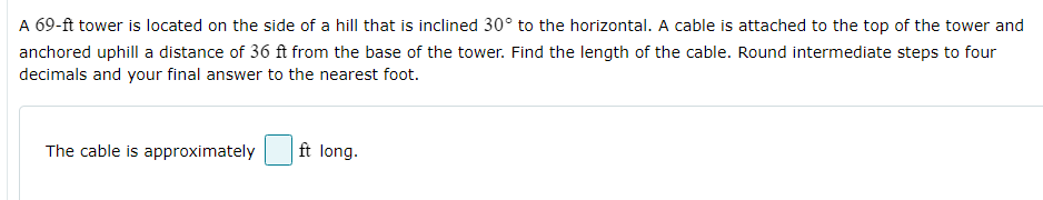 A 69-ft tower is located on the side of a hill that is inclined 30° to the horizontal. A cable is attached to the top of the tower and
anchored uphill a distance of 36 ft from the base of the tower. Find the length of the cable. Round intermediate steps to four
decimals and your final answer to the nearest foot.
The cable is approximately
ft long.
